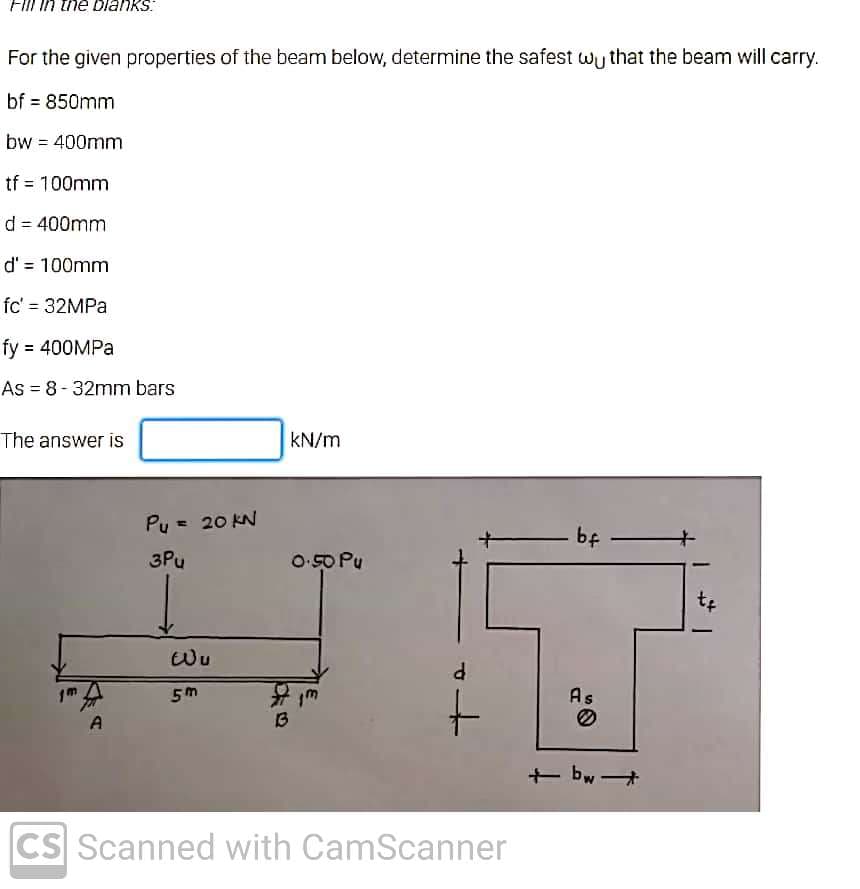 Fill in the blanks:
For the given properties of the beam below, determine the safest wy that the beam will carry.
bf = 850mm
bw = 400mm
tf = 100mm
d = 400mm
d' = 100mm
fc' = 32MPA
fy = 400MPA
As = 8-32mm bars
%3D
The answer is
kN/m
Pu = 20 KN
bf
3Pu
O-50 Pu
1m
As
A
13
+ bw +
CS Scanned with CamScanner
