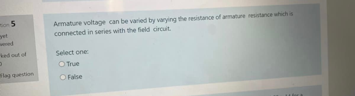 tion 5
Armature voltage can be varied by varying the resistance of armature resistance which is
yet
vered
connected in series with the field circuit.
-ked out of
Select one:
O True
Flag question
O False
14 for a
