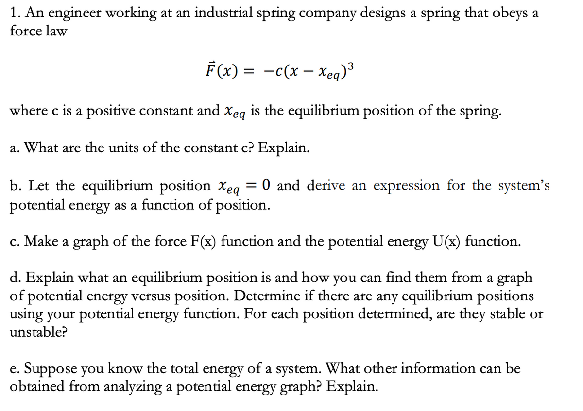 1. An engineer working at an industrial spring company designs a spring that obeys a
force law
F(x) = -c(x – Xeq)³
where c is a positive constant and Xeq is the equilibrium position of the spring.
a. What are the units of the constant c? Explain.
b. Let the equilibrium position xeq
potential energy as a function of position.
0 and derive an expression for the system's
c. Make a graph of the force F(x) function and the potential energy U(x) function.
d. Explain what an equilibrium position is and how you can find them from a graph
of potential energy versus position. Determine if there are any equilibrium positions
using your potential energy function. For each position determined, are they stable or
unstable?
e. Suppose you know the total energy of a system. What other information can be
obtained from analyzing a potential energy graph? Explain.
