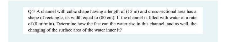 Q4/ A channel with cubic shape having a length of (15 m) and cross-sectional area has a
shape of rectangle, its width equal to (80 cm). If the channel is filled with water at a rate
of (8 m/min). Determine how the fast can the water rise in this channel, and as well, the
changing of the surface area of the water inner it?
