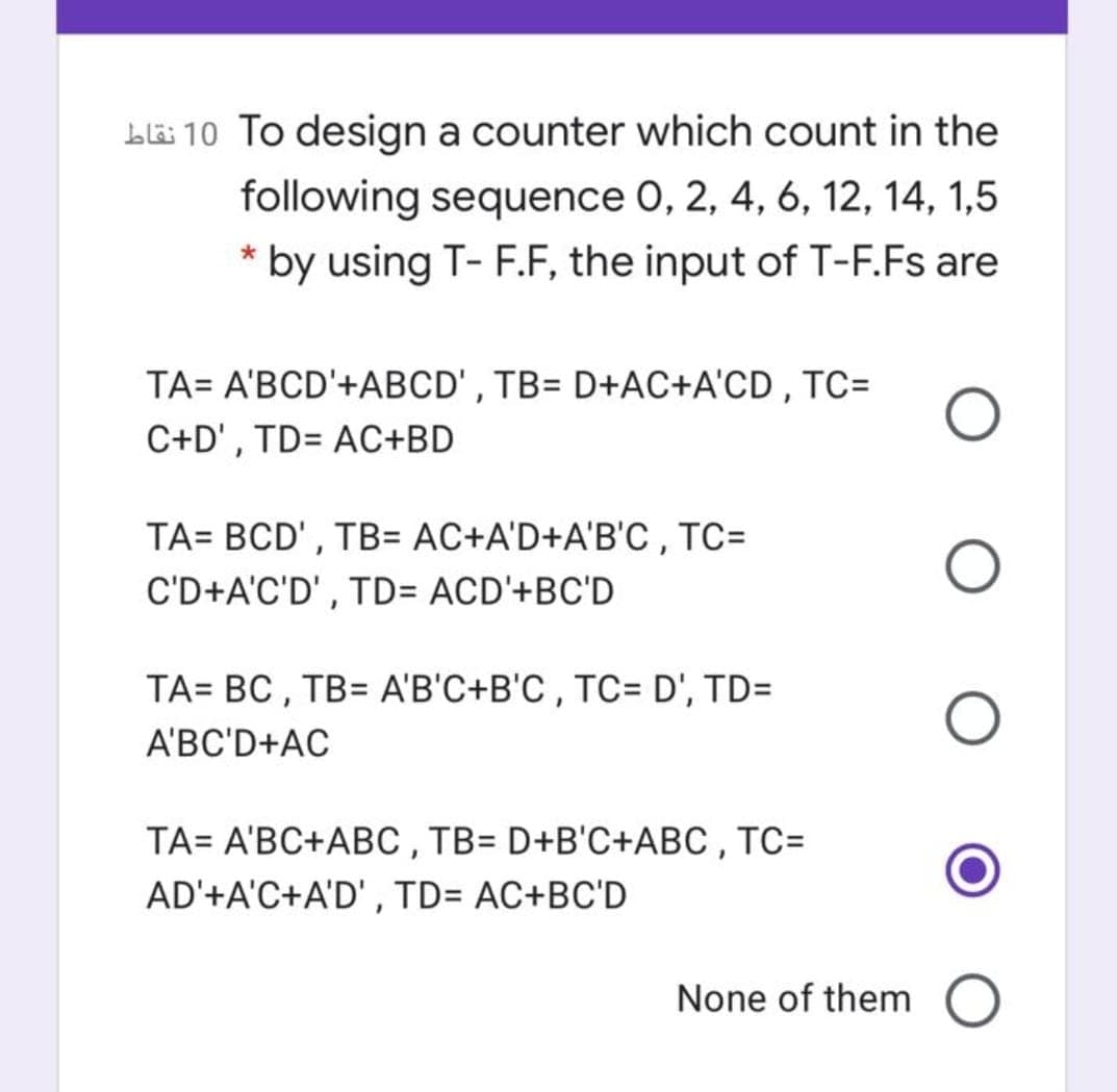 Lë 10 To design a counter which count in the
following sequence 0, 2, 4, 6, 12, 14, 1,5
* by using T- F.F, the input of T-F.Fs are
TA= A'BCD'+ABCD', TB= D+AC+A'CD , TC=
C+D', TD= AC+BD
TA= BCD' , TB= AC+A'D+A'B'C , TC=
C'D+A'C'D' , TD= ACD'+BC'D
TA= BC , TB= A'B'C+B'C , TC= D', TD=
A'BC'D+AC
TA= A'BC+ABC , TB= D+B'C+ABC , TC=
AD'+A'C+A'D' , TD= AC+BC'D
None of them
