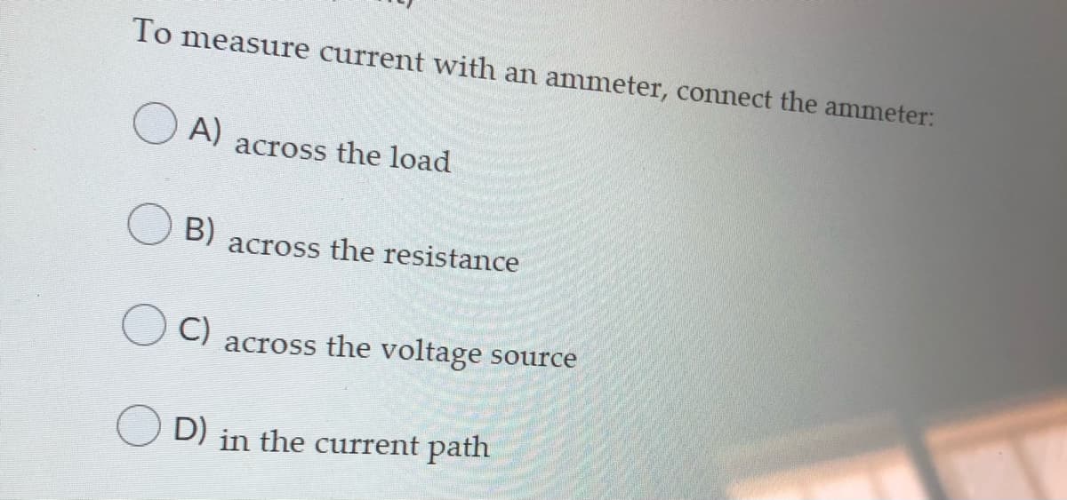 To measure current with an ammeter, connect the ammeter:
A)
across the load
B)
across the resistance
C)
across the voltage source
D) in the current path
