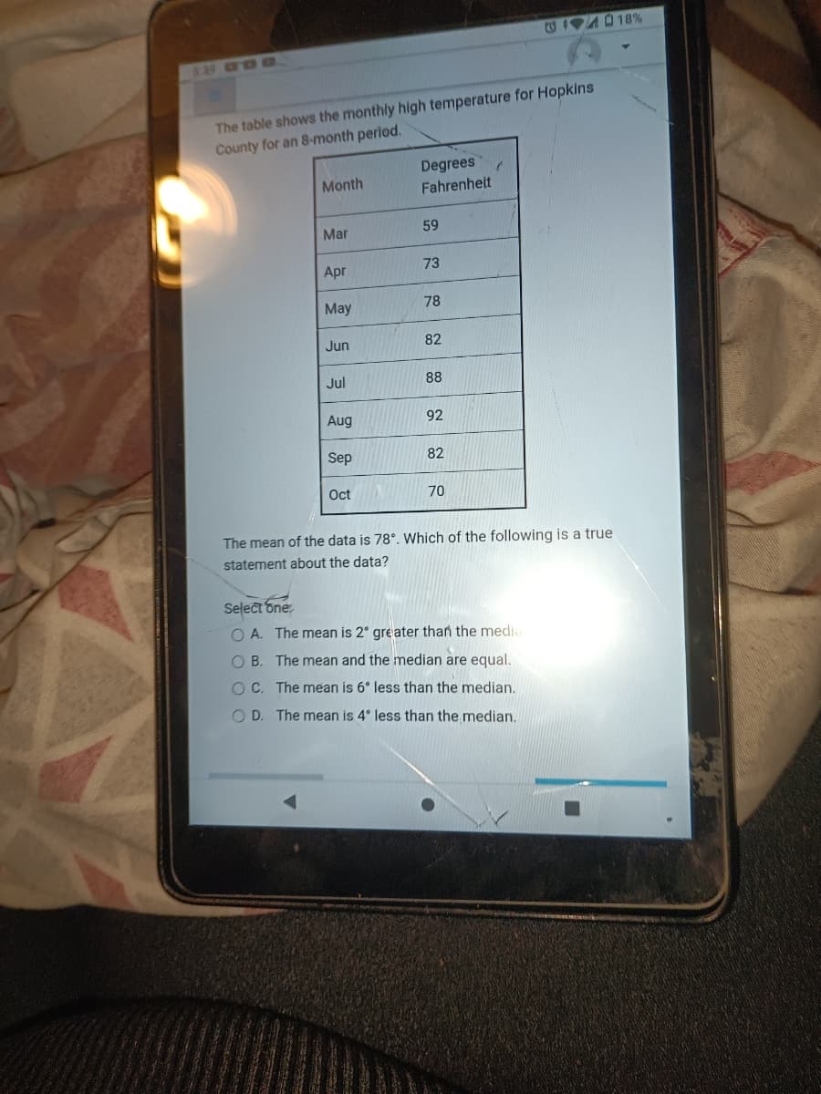 5:39
The table shows the monthly high temperature for Hopkins
County for an 8-month period.
Month
Mar
Apr
May
Jun
Jul
Aug
Sep
Oct
Degrees
Fahrenheit
59
73
78
82
88
92
82
70
The mean of the data is 78°. Which of the following is a true
statement about the data?
Select one
OA. The mean is 2° greater than the media
OB. The mean and the median are equal.
OC. The mean is 6° less than the median.
OD. The mean is 4° less than the median.
18%