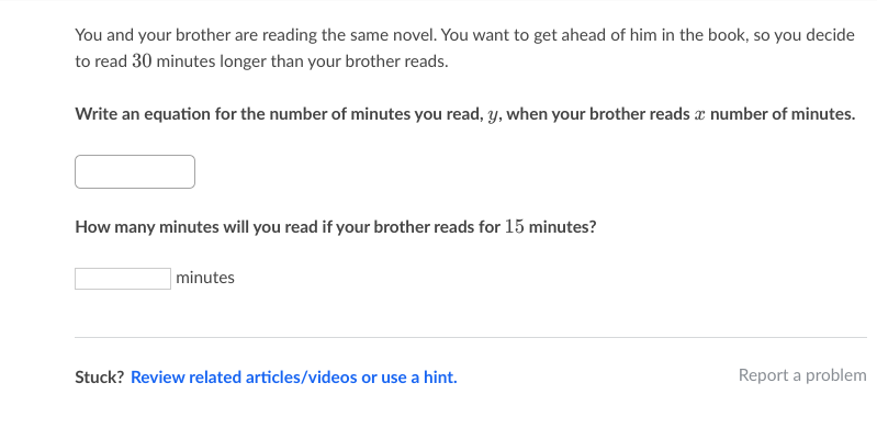 You and your brother are reading the same novel. You want to get ahead of him in the book, so you decide
to read 30 minutes longer than your brother reads.
Write an equation for the number of minutes you read, y, when your brother reads æ number of minutes.
How many minutes will you read if your brother reads for 15 minutes?
minutes
Stuck? Review related articles/videos or use a hint.
Report a problem
