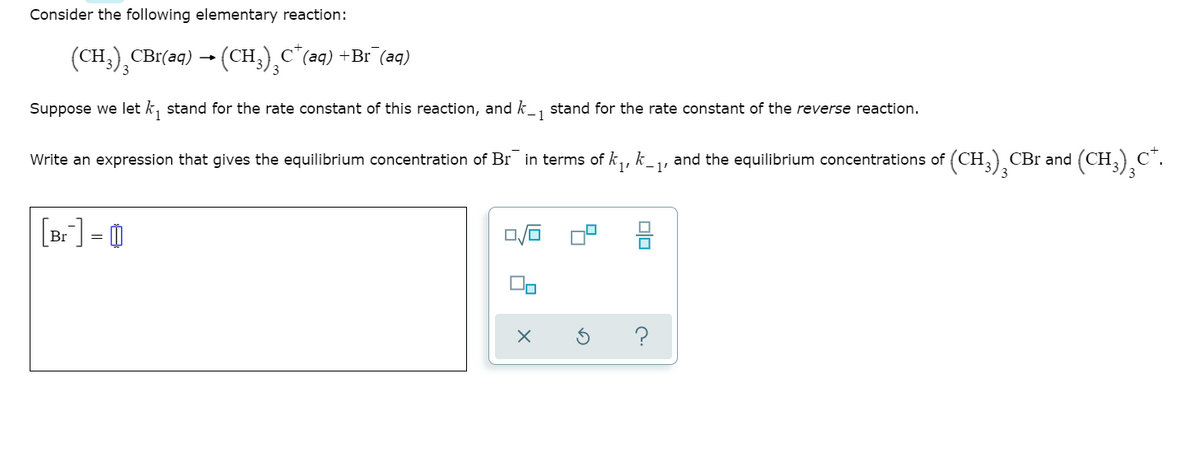 Consider the following elementary reaction:
(CH;),CBr(aq) - (CH;)¸c"(aq) +Br (aq)
Suppose we let k, stand for the rate constant of this reaction, and k_, stand for the rate constant of the reverse reaction.
1
Write an expression that gives the equilibrium concentration of Br in terms of k,,
k
1'
and the equilibrium concentrations of (CH,) CBr and (CH,)C".
[Br] = 0
