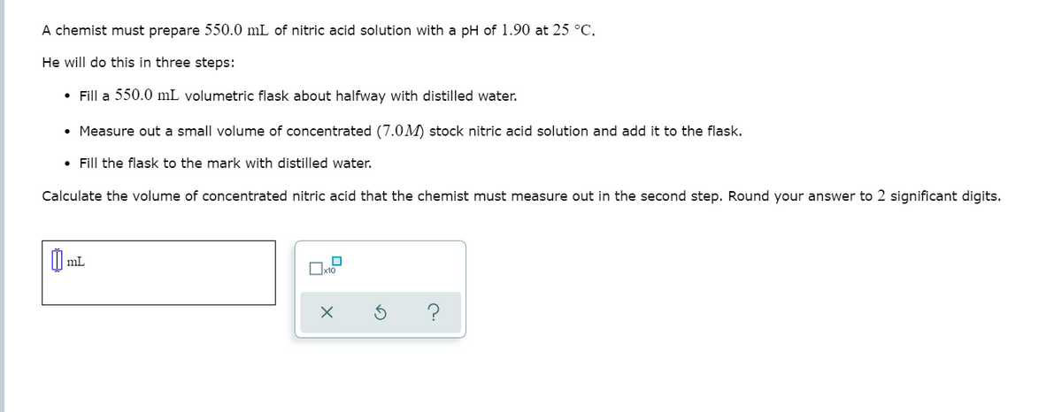 A chemist must prepare 550.0 mL of nitric acid solution with a pH of 1.90 at 25 °C.
He will do this in three steps:
• Fill a 550.0 mL volumetric flask about halfway with distilled water.
• Measure out a small volume of concentrated (7.0M) stock nitric acid solution and add it to the flask.
• Fill the flask to the mark with distilled water.
Calculate the volume of concentrated nitric acid that the chemist must measure out in the second step. Round your answer to 2 significant digits.
mL
