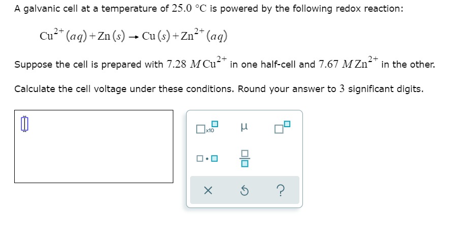 A galvanic cell at a temperature of 25.0 °C is powered by the following redox reaction:
Cu²* (ag)+ Zn (s) –→ Cu (s) + Zn²* (ag)
2+
2+
Suppose the cell is prepared with 7.28 M Cu²" in one half-cell and 7.67 M Zn²™ in the other.
Calculate the cell voltage under these conditions. Round your answer to 3 significant digits.
x10
믐
