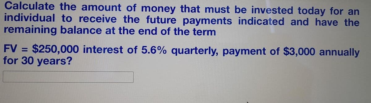 Calculate the amount of money that must be invested today for an
individual to receive the future payments indicated and have the
remaining balance at the end of the term
FV = $250,000 interest of 5.6% quarterly, payment of $3,000 annually
for 30 years?