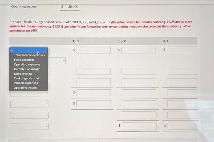 Operating income
$
Total variable expenses
Fixed expenses
Operating expenses
Contribution margin
Sales revenue
Cost of goods sold
Variable expenses
Operating income
30,000
Prepare a flexible budget based on sales of 1,200, 3,000, and 4,000 units. (Round unit values to 2 decimal places eg. 15.25 and all other
answers to O decimal places, e.g. 1525. If operating income is negative, enter amounts using a negative sign preceding the number e.g. -45 or
parentheses e.g. (45).)
Unit
$
III
$
$
1,200
$
3,000
$