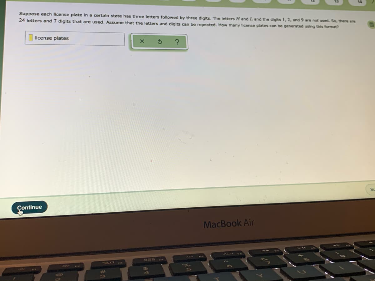Suppose each license plate in a certain state has three letters followed by three digits. The letters H and L and the digits 1, 2, and 9 are not used. So, there are
24 letters and 7 digits that are used. Assume that the letters and digits can be repeated. How many license plates can be generated using this format?
Ilcense plates
Su
Continue
MacBook Air
