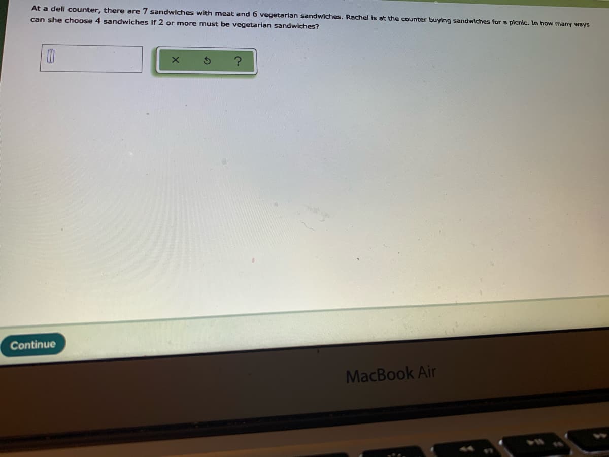 At a deli counter, there are 7 sandwiches with meat and 6 vegetarian sandwiches. Rachel is at the counter buying sandwiches for a picnic. In how many ways
can she choose 4 sandwiches if 2 or more must be vegetarian sandwiches?
Continue
MacBook Air
