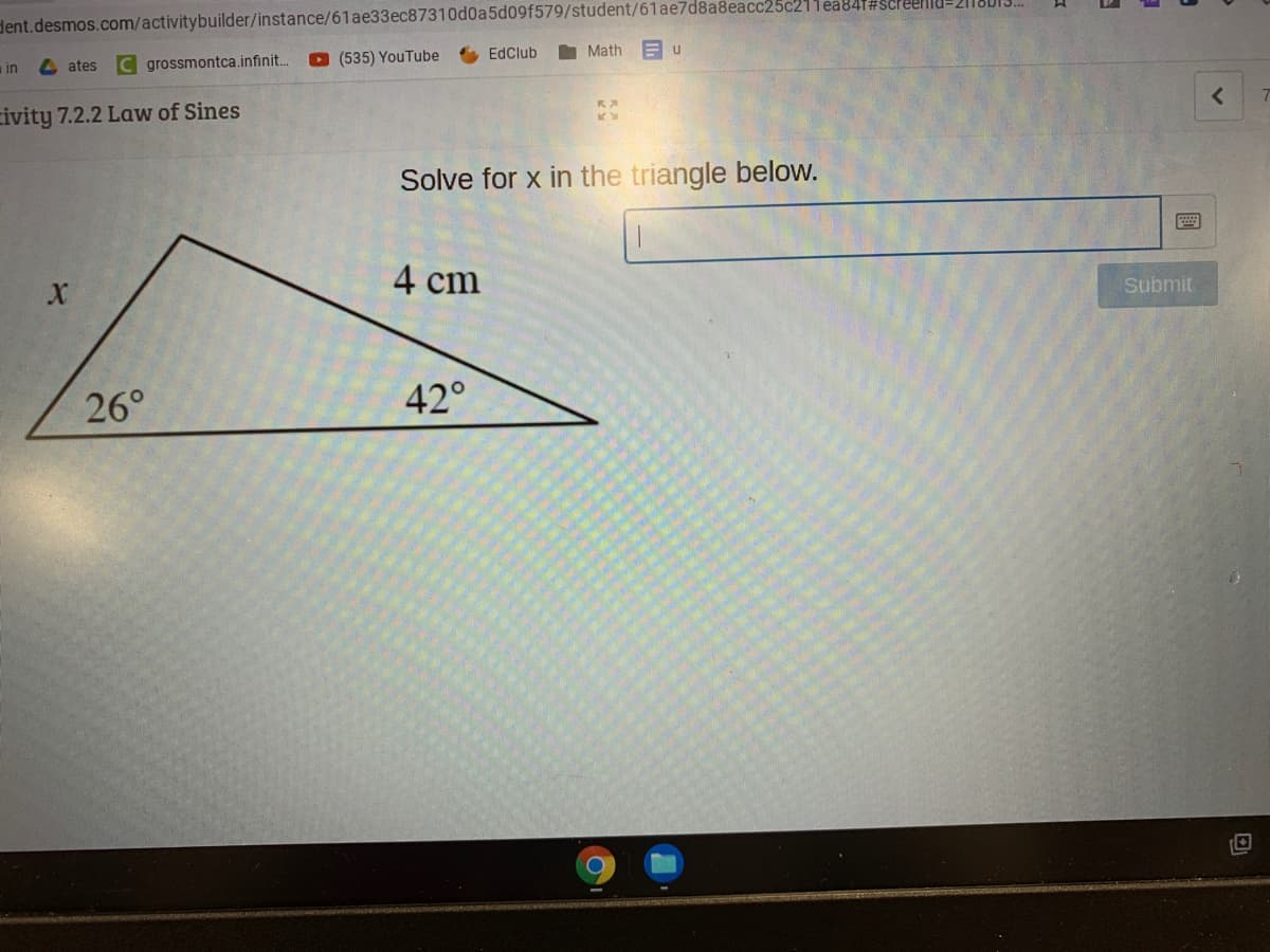 dent.desmos.com/activitybuilder/instance/61ae33ec87310d0a5d09f579/student/61ae7d8a8eacc25c21lea841#scleellU-2118013.
O (535) YouTube EdClub
I Math E u
in
4 ates C grossmontca.infinit..
civity 7.2.2 Law of Sines
Solve for x in the triangle below.
4 cm
Submit
26°
42°
