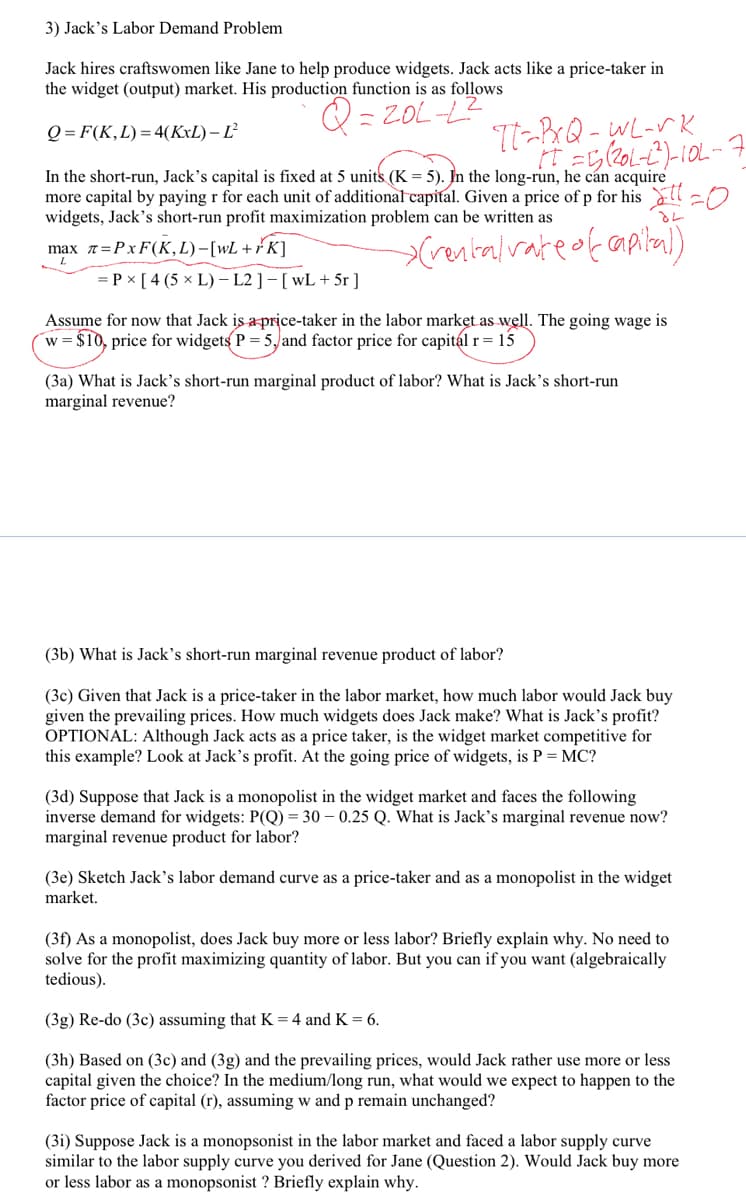 3) Jack's Labor Demand Problem
Jack hires craftswomen like Jane to help produce widgets. Jack acts like a price-taker in
the widget (output) market. His production function is as follows
= ZOL-L?
Q = F(K,L)=4(KxL) – Ľ²
TT-BrQ-WL-VK
In the short-run, Jack's capital is fixed at 5 units (K = 5). In the long-run, he cán acquire
more capital by paying r for each unit of additionalcapital. Given a price of p for his ŏll=O
widgets, Jack's short-run profit maximization problem can be written as
max 7=PxF(K,L)-[wL+rK]
= P x [ 4 (5 × L) – L2 ] - [ wL + 5r]
Assume for now that Jack is a price-taker in the labor market as well. The going wage is
w= $10, price for widgets P = 5, and factor price for capitál r= 15
(3a) What is Jack's short-run marginal product of labor? What is Jack's short-run
marginal revenue?
(3b) What is Jack's short-run marginal revenue product of labor?
(3c) Given that Jack is a price-taker in the labor market, how much labor would Jack buy
given the prevailing prices. How much widgets does Jack make? What is Jack's profit?
OPTIONAL: Although Jack acts as a price taker, is the widget market competitive for
this example? Look at Jack's profit. At the going price of widgets, is P = MC?
(3d) Suppose that Jack is a monopolist in the widget market and faces the following
inverse demand for widgets: P(Q) = 30 – 0.25 Q. What is Jack’s marginal revenue now?
marginal revenue product for labor?
(3e) Sketch Jack’s labor demand curve as a price-taker and as a monopolist in the widget
market.
(3f) As a monopolist, does Jack buy more or less labor? Briefly explain why. No need to
solve for the profit maximizing quantity of labor. But you can if you want (algebraically
tedious).
(3g) Re-do (3c) assuming that K=4 and K = 6.
(3h) Based on (3c) and (3g) and the prevailing prices, would Jack rather use more or less
capital given the choice? In the medium/long run, what would we expect to happen to the
factor price of capital (r), assuming w and p remain unchanged?
(3i) Suppose Jack is a monopsonist in the labor market and faced a labor supply curve
similar to the labor supply curve you derived for Jane (Question 2). Would Jack buy more
or less labor as a monopsonist ? Briefly explain why.
