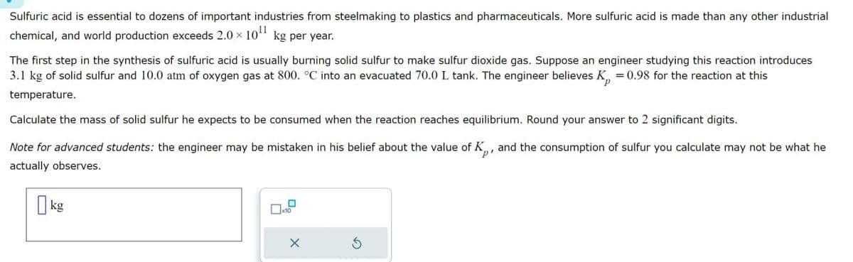 Sulfuric acid is essential to dozens of important industries from steelmaking to plastics and pharmaceuticals. More sulfuric acid is made than any other industrial
chemical, and world production exceeds 2.0 × 10¹¹ kg per year.
The first step in the synthesis of sulfuric acid is usually burning solid sulfur to make sulfur dioxide gas. Suppose an engineer studying this reaction introduces
3.1 kg of solid sulfur and 10.0 atm of oxygen gas at 800. °C into an evacuated 70.0 L tank. The engineer believes K = 0.98 for the reaction at this
temperature.
Calculate the mass of solid sulfur he expects to be consumed when the reaction reaches equilibrium. Round your answer to 2 significant digits.
Note for advanced students: the engineer may be mistaken in his belief about the value of K, and the consumption of sulfur you calculate may not be what he
actually observes.
p'
kg
☐ x10
×