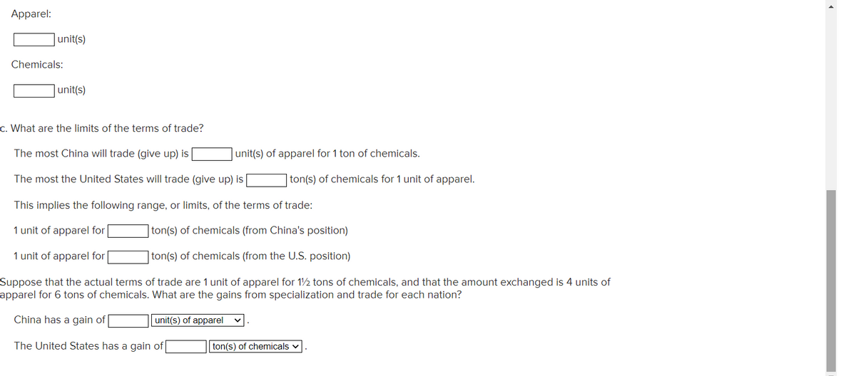 Apparel:
|unit(s)
Chemicals:
unit(s)
c. What are the limits of the terms of trade?
The most China will trade (give up) is
unit(s) of apparel for 1 ton of chemicals.
The most the United States will trade (give up) is
ton(s) of chemicals for 1 unit of apparel.
This implies the following range, or limits, of the terms of trade:
1 unit of apparel for
ton(s) of chemicals (from China's position)
1 unit of apparel for
ton(s) of chemicals (from the U.S. position)
Suppose that the actual terms of trade are 1 unit of apparel for 12 tons of chemicals, and that the amount exchanged is 4 units of
apparel for 6 tons of chemicals. What are the gains from specialization and trade for each nation?
China has a gain of
unit(s) of apparel
The United States has a gain of
ton(s) of chemicals v
