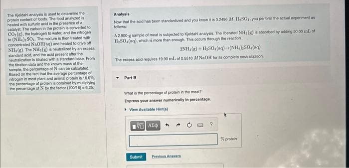 The Kjeldahl analysis is used to determine the
protein content of foods. The food analyzed is
heated with sulfuric acid in the presence of a
catalyst. The carbon in the protein is converted to
CO₂(g), the hydrogen to water, and the nitrogen
to (NH4)2SO4. The mixture is then treated with
concentrated NaOH(aq) and heated to drive off
NH3(g). The NH3(g) is neutralized by an excess
standard acid, and the acid present after the
neutralization is titrated with a standard base. From
the titration data and the known mass of the
sample, the percentage of N can be calculated.
Based on the fact that the average percentage of
nitrogen in most plant and animal protein is 16.0%.
the percentage of protein is obtained by multiplying
the percentage of N by the factor (100/16)-6.25.
Analysis
Now that the acid has been standardized and you know it is 0.2496 M H₂SO4. you perform the actual experiment as
follows:
A 2.900-g sample of meat is subjected to Kjeldahl analysis. The liberated NH3(g) is absorbed by adding 50.00 mL of
H₂SO, (aq), which is more than enough. This occurs through the reaction
2NH₂(g) + H₂SO.(aq)-(NH₂), SO. (aq)
The excess acid requires 19.90 mL of 0.5510 M NaOH for its complete neutralization
Part B
What is the percentage of protein in the meat?
Express your answer numerically in percentage.
View Available Hint(s)
196] ΑΣΦΑ
Submit
Previous Answers
?
% protein