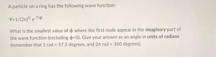 A particle on a ring has the following wave function:
Y=1/(2n) e-7iø
What is the smallest value of
where the first node appear in the imaginary part of
the wave function (excluding -0). Give your answer as an angle in units of radians
(remember that 1 rad = 57.3 degrees, and 2π rad = 360 degrees).