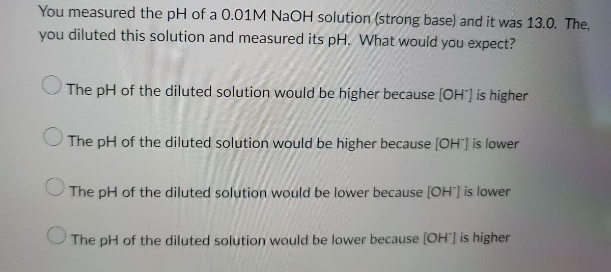 **Understanding pH Changes upon Dilution**

In this exercise, we examine the effects of dilution on the pH of a NaOH solution. Here's the scenario:

- You measured the pH of a 0.01M NaOH solution (a strong base), and it read 13.0.
- Next, you diluted this solution and measured its pH again. 

**Question: What would you expect?**

**Options:**

1. The pH of the diluted solution would be higher because [OH⁻] is higher.
2. The pH of the diluted solution would be higher because [OH⁻] is lower.
3. The pH of the diluted solution would be lower because [OH⁻] is lower.
4. The pH of the diluted solution would be lower because [OH⁻] is higher.

To answer this question, consider the relationship between [OH⁻] (hydroxide ion concentration) and pH in the context of dilution.

**Explanation:**

- NaOH (sodium hydroxide) is a strong base that dissociates completely in water.
- The pH scale ranges from 0 to 14, where lower values are more acidic, and higher values are more basic.
- For strong bases like NaOH, pH is related to the hydroxide ion concentration by the formula:
  \[\text{pOH} = -\log[\text{OH}^-]\]
  \[\text{pH} = 14 - \text{pOH}\]
- When you dilute a NaOH solution, you are effectively reducing the concentration of OH⁻ ions.

Given this understanding:
- Since dilution decreases the concentration of OH⁻ ions, this will cause an increase in pOH.
- Consequently, since pH = 14 - pOH, the pH will decrease when the pOH increases.

Thus, the correct option is:
**The pH of the diluted solution would be lower because [OH⁻] is lower.**

Understanding these principles is critical for mastering concepts related to acid-base chemistry and solution concentration effects.