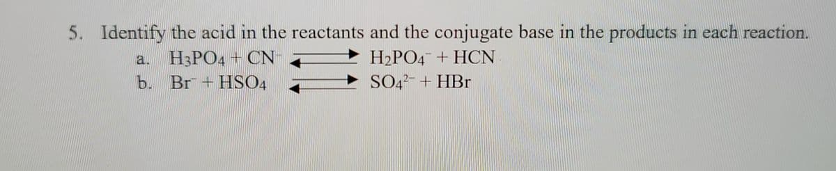 **Question 5: Acid and Conjugate Base Identification in Reactions**

**Instructions**: Identify the acid in the reactants and the conjugate base in the products for each reaction.

**Reactions**:

a. \( \text{H}_3\text{PO}_4 + \text{CN}^- \rightleftharpoons \text{H}_2\text{PO}_4^- + \text{HCN} \)

b. \( \text{Br}^- + \text{HSO}_4^- \rightleftharpoons \text{SO}_4^{2-} + \text{HBr} \)