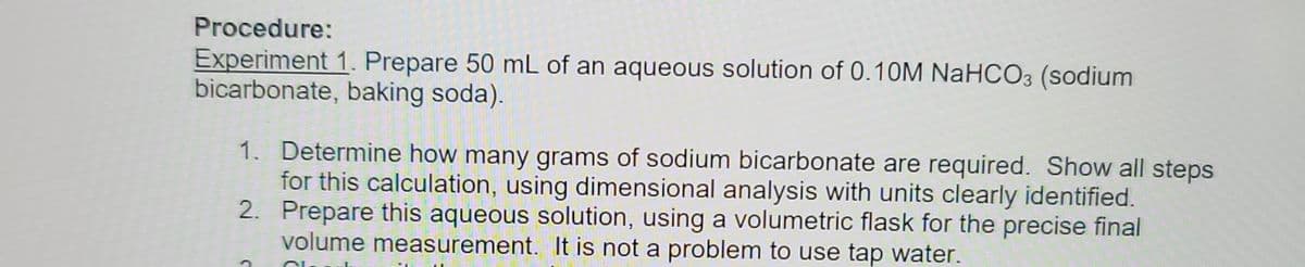 **Procedure:**

**Experiment 1: Prepare 50 mL of an aqueous solution of 0.10M NaHCO₃ (sodium bicarbonate, baking soda).**

1. **Determine how many grams of sodium bicarbonate are required.** Show all steps for this calculation, using dimensional analysis with units clearly identified.
   
2. **Prepare this aqueous solution,** using a volumetric flask for the precise final volume measurement. It is not a problem to use tap water.
