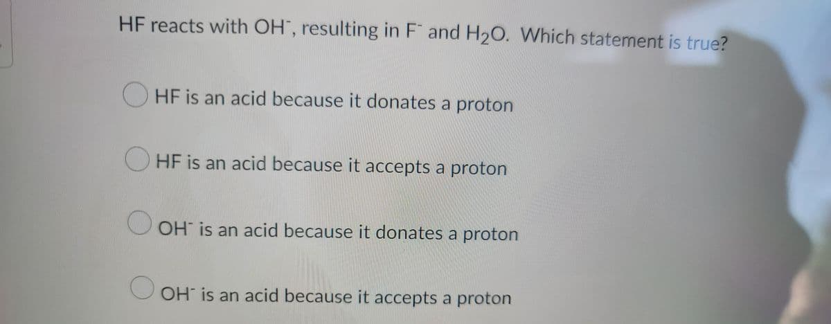 ### Acid-Base Reaction 

**Question:**

HF reacts with OH<sup>-</sup>, resulting in F<sup>-</sup> and H<sub>2</sub>O. Which statement is true?

**Options:**
1. ○ HF is an acid because it donates a proton
2. ○ HF is an acid because it accepts a proton
3. ○ OH<sup>-</sup> is an acid because it donates a proton
4. ○ OH<sup>-</sup> is an acid because it accepts a proton

**Explanation:**

When discussing acids and bases in the context of the given reaction, it's important to understand the Bronsted-Lowry definition. According to this theory:
- An acid donates a proton (H<sup>+</sup>).
- A base accepts a proton.

In the given reaction:
\[ \text{HF} + \text{OH}^- \rightarrow \text{F}^- + \text{H}_2\text{O} \]

- **HF** donates a proton to the **OH<sup>-</sup>** ion.
- After donating the proton, HF turns into **F<sup>-</sup>**.
- **OH<sup>-</sup>** accepts a proton and turns into **H<sub>2</sub>O**.

Thus, the correct statement is:
- HF is an acid because it donates a proton. 

This aligns with Option 1 from the multiple-choice list.

**Graph/Diagram Explanation:**

There are no graphs or diagrams in this question to explain.