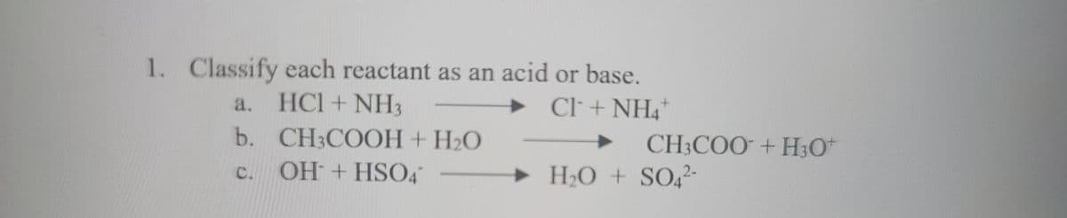 **1. Classify each reactant as an acid or base.**

a. HCl + NH₃ → Cl⁻ + NH₄⁺
b. CH₃COOH + H₂O → CH₃COO⁻ + H₃O⁺
c. OH⁻ + HSO₄⁻ → H₂O + SO₄²⁻