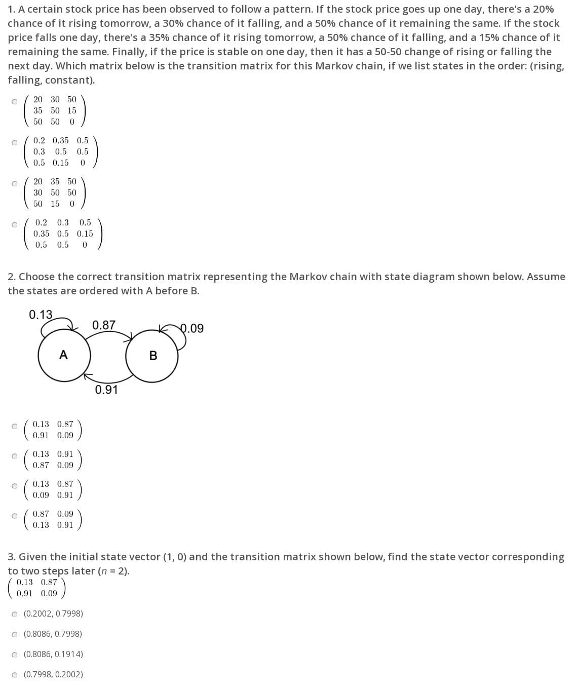 1. A certain stock price has been observed to follow a pattern. If the stock price goes up one day, there's a 20%
chance of it rising tomorrow, a 30% chance of it falling, and a 50% chance of it remaining the same. If the stock
price falls one day, there's a 35% chance of it rising tomorrow, a 50% chance of it falling, and a 15% chance of it
remaining the same. Finally, if the price is stable on one day, then it has a 50-50 change of rising or falling the
next day. Which matrix below is the transition matrix for this Markov chain, if we list states in the order: (rising,
falling, constant).
20 30 50
35 50 15
50 50 0
).
0.2 0.35 0.5
0.3 0.5 0.5
0.5 0.15
20 35 50
30 50 50
50 15 0
0.2 0.3
0.5
0.35 0.5 0.15
0.5 0.5
2. Choose the correct transition matrix representing the Markov chain with state diagram shown below. Assume
the states are ordered with A before B.
0.13
0.87
0.09
В
0.91
0.13 0.87
0.91 0.09
0.13 0.91
0.87 0.09
0.13 0.87
0.09 0.91
0.87 0.09
0.13 0.91
3. Given the initial state vector (1, 0) and the transition matrix shown below, find the state vector corresponding
to two steps later (n = 2).
0.13 0.87
0.91 0.09
O (0.2002, 0.7998)
O (0.8086, 0.7998)
O (0.8086, 0.1914)
O (0.7998, 0.2002)
