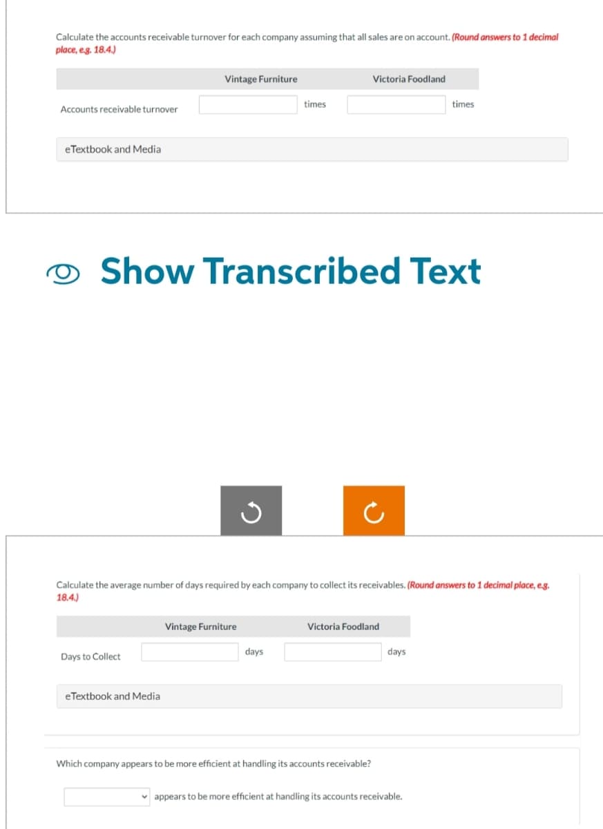 Calculate the accounts receivable turnover for each company assuming that all sales are on account. (Round answers to 1 decimal
place, e.g. 18.4.)
Accounts receivable turnover
eTextbook and Media
Vintage Furniture
Days to Collect
eTextbook and Media
Show Transcribed Text
J
Vintage Furniture
times
Calculate the average number of days required by each company to collect its receivables. (Round answers to 1 decimal place, e.g.
18.4.)
days
Victoria Foodland
Victoria Foodland
Which company appears to be more efficient at handling its accounts receivable?
times
days
appears to be more efficient at handling its accounts receivable.
