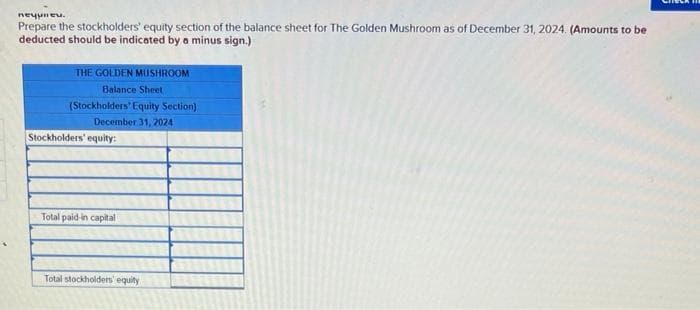 печним.
Prepare the stockholders' equity section of the balance sheet for The Golden Mushroom as of December 31, 2024. (Amounts to be
deducted should be indicated by a minus sign.)
THE GOLDEN MUSHROOM
Balance Sheet
(Stockholders' Equity Section)
December 31, 2024
Stockholders' equity:
Total paid-in capital
Total stockholders' equity