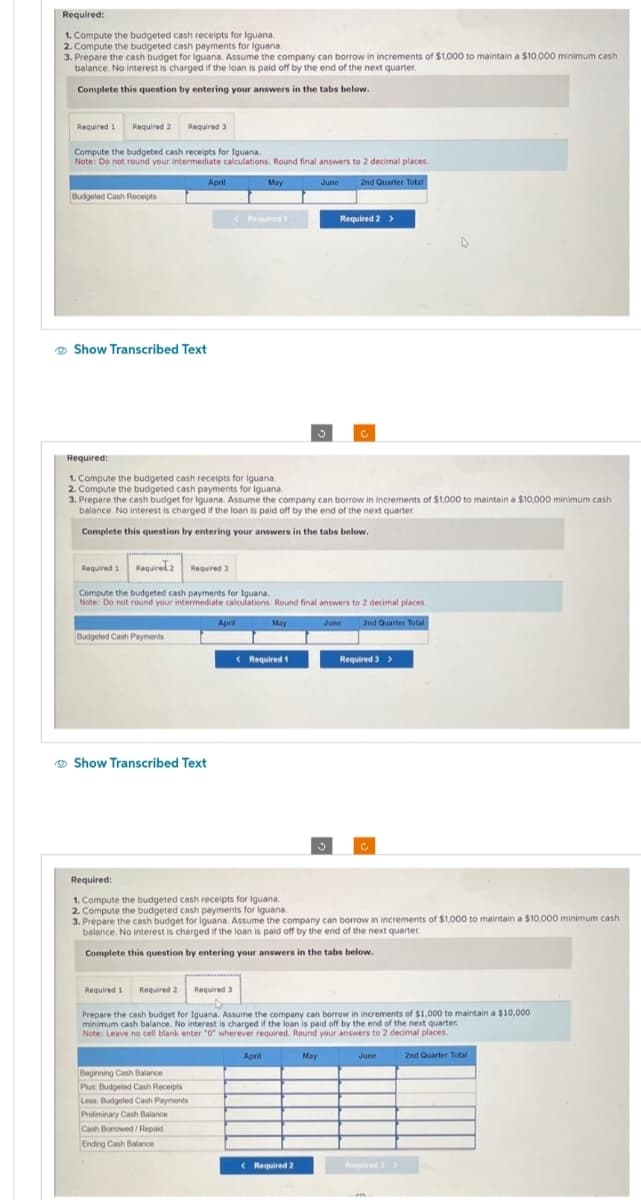 Required:
1. Compute the budgeted cash receipts for Iguana.
2. Compute the budgeted cash payments for Iguana.
3. Prepare the cash budget for Iguana. Assume the company can borrow in increments of $1,000 to maintain a $10,000 minimum cash
balance. No interest is charged if the loan is paid off by the end of the next quarter.
Complete this question by entering your answers in the tabs below.
Required 1 Required 2
Compute the budgeted cash receipts for Iguana.
Note: Do not round your intermediate calculations. Round final answers to 2 decimal places.
June 2nd Quarter Total
Budgeted Cash Receipts
Show Transcribed Text
Required 3
Budgeted Cash Payments
Show Transcribed Text
April
Required:
1. Compute the budgeted cash receipts for Iguana.
2. Compute the budgeted cash payments for Iguana
3. Prepare the cash budget for Iguana. Assume the company can borrow in increments of $1,000 to maintain a $10,000 minimum cash
balance. No interest is charged if the loan is paid off by the end of the next quarter.
Complete this question by entering your answers in the tabs below.
Required 1 Required 2
Required 1
Required 2 Required 3
Compute the budgeted cash payments for Iguana.
Note: Do not round your intermediate calculations. Round final answers to 2 decimal places.
May
June
2nd Quarter Total
April
Beginning Cash Balance
Plus: Budgeted Cash Receipts
Less: Budgeted Cash Payments
Preliminary Cash Balance
Cash Borrowed/Repaid
Ending Cash Balance
May
Required t
1
Required:
1. Compute the budgeted cash receipts for Iguana.
2. Compute the budgeted cash payments for Iguana.
Required 3
< Required 1
Required 2 >
3. Prepare the cash budget for Iguana. Assume the company can borrow in increments of $1,000 to maintain a $10,000 minimum cash
balance. No interest is charged if the loan is paid off by the end of the next quarter.
Complete this question by entering your answers in the tabs below.
C
April
Prepare the cash budget for Iguana. Assume the company can borrow in increments of $1,000 to maintain a $10,000
minimum cash balance. No interest is charged if the loan is paid off by the end of the next quarter.
Note: Leave no cell blank enter "0" wherever required. Round your answers to 2 decimal places.
May
< Required 2
Required 3 >
C
June
2nd Quarter Total