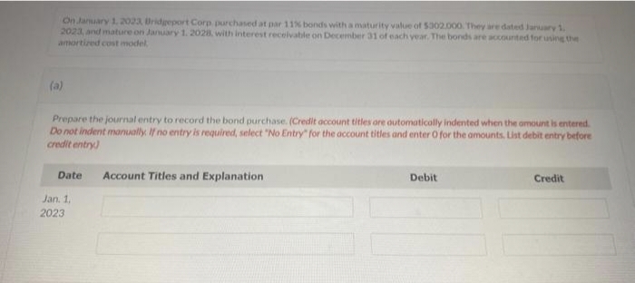 On January 1, 2023, Bridgeport Corp purchased at par 11% bonds with a maturity value of $302.000. They are dated January 1,
2023, and mature on January 1, 2028, with interest receivable on December 31 of each year. The bonds are accounted for using the
amortized cost model
(a)
Prepare the journal entry to record the bond purchase. (Credit account titles are automatically indented when the amount is entered.
Do not indent manually. If no entry is required, select "No Entry" for the account titles and enter O for the amounts. List debit entry before
credit entry)
Date
Jan. 1.
2023
Account Titles and Explanation
Debit
Credit