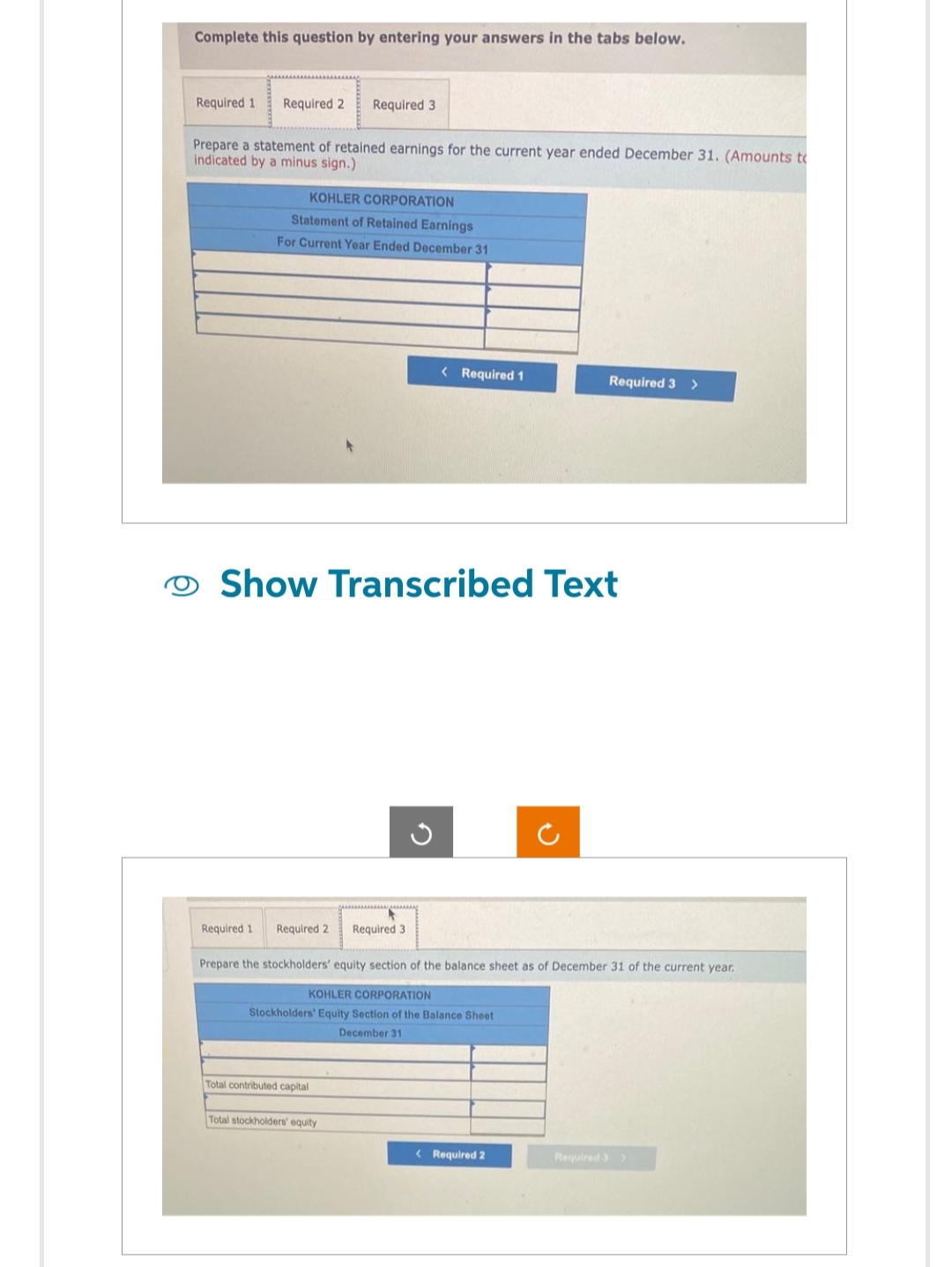 Complete this question by entering your answers in the tabs below.
Required 1 Required 2 Required 3
Prepare a statement of retained earnings for the current year ended December 31. (Amounts to
indicated by a minus sign.)
KOHLER CORPORATION
Statement of Retained Earnings
For Current Year Ended December 31
Required 1 Required 2
Show Transcribed Text
Total contributed capital
wg
Total stockholders' equity
< Required 1
Required 3
Prepare the stockholders' equity section of the balance sheet as of December 31 of the current year.
KOHLER CORPORATION
Stockholders' Equity Section of the Balance Sheet
December 31
Required 3 >
< Required 2
Required 3 >