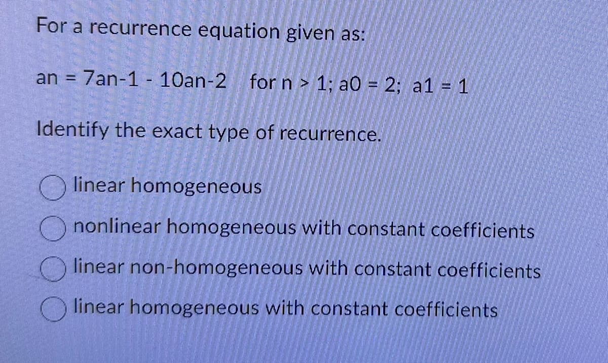 For a recurrence equation given as:
an 7an-1-10an-2 for n > 1; a0 = 2; a1 = 1
=
Identify the exact type of recurrence.
linear homogeneous
nonlinear homogeneous with constant coefficients
linear non-homogeneous with constant coefficients
linear homogeneous with constant coefficients