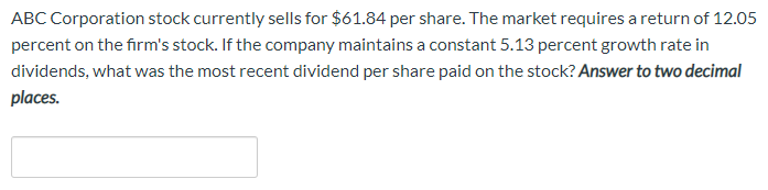 ABC Corporation stock currently sells for $61.84 per share. The market requires a return of 12.05
percent on the firm's stock. If the company maintains a constant 5.13 percent growth rate in
dividends, what was the most recent dividend per share paid on the stock? Answer to two decimal
places.
