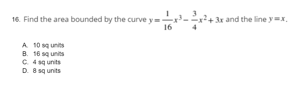 1
3
16. Find the area bounded by the curve y =
-x³——x² + 3x and the line y=x.
16
4
A. 10 sq units
B. 16 sq units
C. 4 sq units
D. 8 sq units