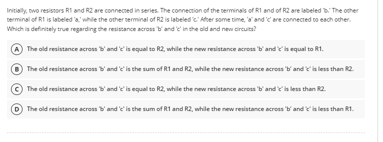 Initially, two resistors R1 and R2 are connected in series. The connection of the terminals of R1 and of R2 are labeled 'b.' The other
terminal of R1 is labeled 'a,' while the other terminal of R2 is labeled 'c.' After some time, 'a' and 'c' are connected to each other.
Which is definitely true regarding the resistance across 'b' and 'c' in the old and new circuits?
A The old resistance across 'b' and 'c' is equal to R2, while the new resistance across 'b' and 'c' is equal to R1.
B) The old resistance across 'b' and 'c' is the sum of R1 and R2, while the new resistance across 'b' and 'c' is less than R2.
C) The old resistance across 'b' and 'c' is equal to R2, while the new resistance across 'b' and 'c' is less than R2.
D) The old resistance across 'b' and 'c' is the sum of R1 and R2, while the new resistance across 'b' and 'c' is less than R1.