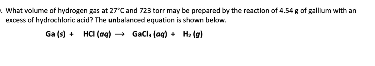 . What volume of hydrogen gas at 27°C and 723 torr may be prepared by the reaction of 4.54 g of gallium with an
excess of hydrochloric acid? The unbalanced equation is shown below.
Ga (s) +
HCI (aq) → GaCl3 (aq) + H2 (g)
