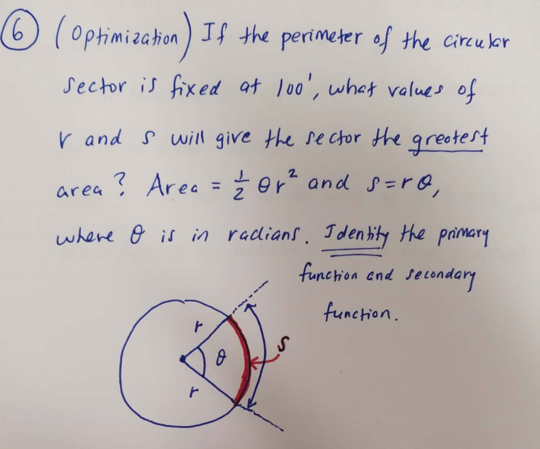 ### Optimization Problem

#### Problem Statement
**Given:** If the perimeter of the circular sector is fixed at 100 units, determine the values of \( r \) (radius) and \( s \) (arc length) that will give the sector the greatest area.

#### Formulas Provided:
- **Area of Sector:** \[ \text{Area} = \frac{1}{2} \theta r^2 \]
- **Arc Length:** \[ s = r \theta \]

where \( \theta \) is in radians.

#### Diagram Explanation:
The diagram below illustrates the circular sector with the following components:
- **Radius (r):** The distance from the center of the circle to any point on its circumference, represented in the diagram as the two radii extending from the center.
- **Arc Length (s):** The length of the curved boundary of the sector, marked in red in the diagram.
- **Angle (\(\theta\)):** The angle subtended by the arc at the center, shown in the diagram as the central angle between the two radii.

The key task is to identify and work with the primary and secondary functions to maximize the given area constraint.