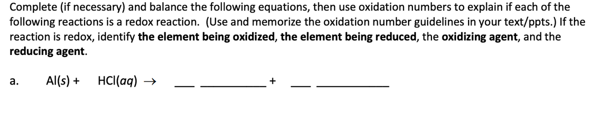 Complete (if necessary) and balance the following equations, then use oxidation numbers to explain if each of the
following reactions is a redox reaction. (Use and memorize the oxidation number guidelines in your text/ppts.) If the
reaction is redox, identify the element being oxidized, the element being reduced, the oxidizing agent, and the
reducing agent.
а.
Al(s) +
HCl(aq) →
+
