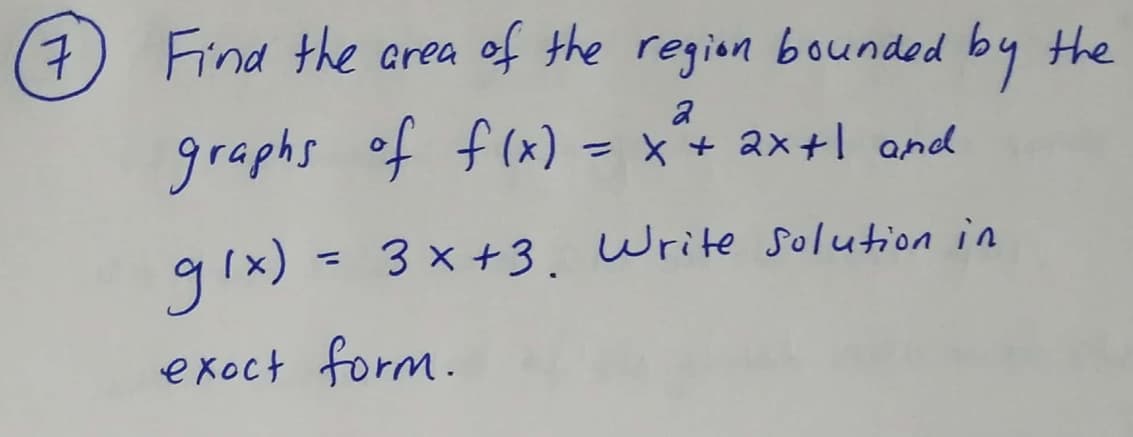 ### Problem Statement:

**Question 7:** 
Find the area of the region bounded by the graphs of \( f(x) = x^2 + 2x + 1 \) and \( g(x) = 3x + 3 \). Write the solution in exact form.

---

### Explanation on How to Approach:

To solve for the area between the curves, you can follow these steps:

1. **Find the Points of Intersection:**
   - Set the functions equal to each other to determine the bounds for integration.
     \[
     x^2 + 2x + 1 = 3x + 3
     \]
   - Rearrange the equation:
     \[
     x^2 + 2x + 1 - 3x - 3 = 0 \implies x^2 - x - 2 = 0
     \]
   - Solve for \(x\):
     \[
     (x-2)(x+1) = 0
     \]
     Thus, \( x = 2 \) and \( x = -1 \).

2. **Set Up the Integral to Calculate the Area:**
   - The area \( A \) between the two curves from \( x = -1 \) to \( x = 2 \) can be found using the integral:
     \[
     A = \int_{-1}^{2} (g(x) - f(x)) \, dx
     \]
   - Substitute the functions \( g(x) \) and \( f(x) \):
     \[
     A = \int_{-1}^{2} [(3x + 3) - (x^2 + 2x + 1)] \, dx
     \]
   - Simplify the integrand:
     \[
     A = \int_{-1}^{2} (3x + 3 - x^2 - 2x - 1) \, dx
     \]
     \[
     A = \int_{-1}^{2} (-x^2 + x + 2) \, dx
     \]
     
3. **Evaluate the Integral:**
   - Perform the integration:
     \[
     \int (-x^2 + x + 2) \, dx = -\frac{x^3}{3} + \frac{x^2}{2} + 2x
