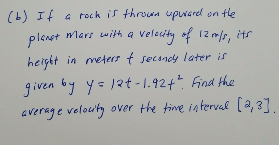 ### Example Problem: Motion on Mars

**Problem Statement:**
If a rock is thrown upward on the planet Mars with a velocity of 12 m/s, its height in meters \( t \) seconds later is given by:

\[ y = 12t - 1.92t^2 \]

Find the average velocity over the time interval \([2, 3]\).

**Explanation:**
To solve this problem, you need to calculate the average velocity of the rock over the given time interval. The average velocity can be found using the formula:

\[ \text{Average Velocity} = \frac{\Delta y}{\Delta t} \]

Where:
- \(\Delta y\) is the change in height.
- \(\Delta t\) is the change in time interval.

First, calculate the height \( y \) at \( t = 2 \) seconds and \( t = 3 \) seconds using the given equation:

For \( t = 2 \):
\[ y(2) = 12(2) - 1.92(2)^2 = 24 - 7.68 = 16.32 \]

For \( t = 3 \):
\[ y(3) = 12(3) - 1.92(3)^2 = 36 - 17.28 = 18.72 \]

Now, find the change in height, \(\Delta y\):

\[ \Delta y = y(3) - y(2) = 18.72 - 16.32 = 2.4 \]

Next, find the change in time interval, \(\Delta t\):

\[ \Delta t = 3 - 2 = 1 \]

Finally, calculate the average velocity:

\[ \text{Average Velocity} = \frac{2.4}{1} = 2.4 \, \text{m/s} \]