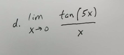 ### Problem d: Evaluating a Limit

Evaluate the limit of the function as \( x \) approaches 0:
\[ \lim_{{x \to 0}} \frac{{\tan(5x)}}{x} \]

To solve this, we can use the known limit property:
\[ \lim_{{x \to 0}} \frac{{\tan(x)}}{x} = 1 \]

Notice that:
\[ \tan(5x) = 5x \cdot \frac{\tan(5x)}{5x} \]

Therefore:
\[ \lim_{{x \to 0}} \frac{\tan(5x)}{x} = \lim_{{x \to 0}} \left(5 \cdot \frac{\tan(5x)}{5x}\right) = 5 \cdot \lim_{{x \to 0}} \frac{\tan(5x)}{5x} = 5 \cdot 1 = 5 \]

Thus,
\[ \lim_{{x \to 0}} \frac{\tan(5x)}{x} = 5 \]

### Explanation of Key Steps

1. **Recognize Standard Limits**: We utilize the standard limit property of \( \lim_{{u \to 0}} \frac{\tan(u)}{u} = 1 \), where \( u = 5x \).
   
2. **Substitute and Simplify**: By substituting \( u = 5x \), the expression transforms, and we then apply the limit property with the factor of 5.

This type of problem helps in understanding how to manipulate trigonometric functions and apply limits in calculus.