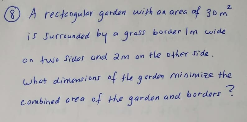 **Problem 8: Minimizing the Combined Area of a Garden and Borders**

A rectangular garden with an area of \(30 \, \text{m}^2\) is surrounded by a grass border. The grass border is 1 meter wide on two sides and 2 meters wide on the other two sides.

**Question:** What dimensions of the garden minimize the combined area of the garden and the borders?

This problem involves optimization, a common topic in calculus and geometry. The goal is to find the dimensions of the rectangular garden (length and width) that will minimize the total area, which includes both the garden and the surrounding grass borders.

### Explanation:

- Let the dimensions of the garden be \( l \times w \) where \( l \) is the length and \( w \) is the width.
- The area of the garden is given: \( l \times w = 30 \, \text{m}^2 \).

Surrounding this garden is a grass border:
- On two sides, the width of the border is 1 meter.
- On the other two sides, the width is 2 meters.

To define the total area (garden + borders):
- The total length considering the borders would be \( l + 2 \times 2 = l + 4 \) meters.
- The total width considering the borders would be \( w + 1 + 1 = w + 2 \) meters.

Thus, the combined area \(A_{total}\) is:
\[ A_{total} = (l + 4)(w + 2) \]

Given the area of the garden (\( l \times w = 30 \)), we can set up the equation to minimize:
\[ A_{total} = (l + 4)(\frac{30}{l} + 2) \]

The task then involves differentiating this equation with respect to \( l \) and finding the value of \( l \) that minimizes \( A_{total} \). We then use this \( l \) to find the corresponding \( w \) that satisfies \( l \times w = 30 \).

This kind of problem is frequently solved using techniques from calculus, such as finding the derivative, setting it to zero, and solving for the critical points.