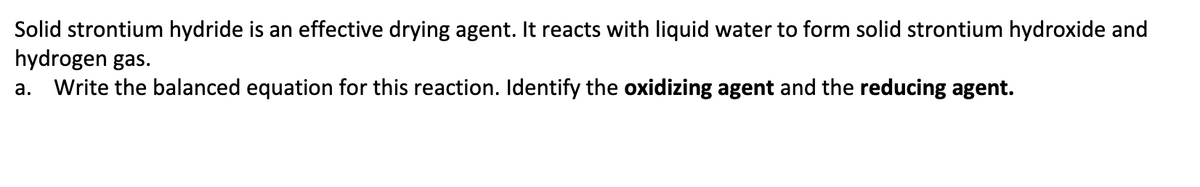 Solid strontium hydride is an effective drying agent. It reacts with liquid water to form solid strontium hydroxide and
hydrogen gas.
a. Write the balanced equation for this reaction. Identify the oxidizing agent and the reducing agent.
