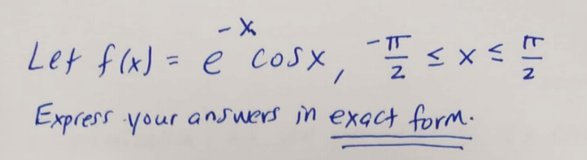 ### Mathematical Function and Domain Specification

**Problem Statement:**

Let the function \( f(x) = e^{-x \cos x} \) for the interval \( -\frac{\pi}{2} \leq x \leq \frac{\pi}{2} \).

**Instructions:**

Express your answers in exact form.

---

**Explanation:**

- The given function is an exponential function where the exponent is the product of \(-x\) and \(\cos(x)\).
- The variable \(x\) is constrained within the interval \(-\frac{\pi}{2} \leq x \leq \frac{\pi}{2}\).
- Answers derived must be in their exact mathematical expressions, without approximations or decimal representations.