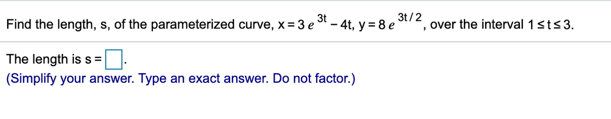 3t
Find the length, s, of the parameterized curve, x = 3 e
- 4t, y = 8 e
3t/2
', over the interval 1sts 3.
The length iss=
(Simplify your answer. Type an exact answer. Do not factor.)
