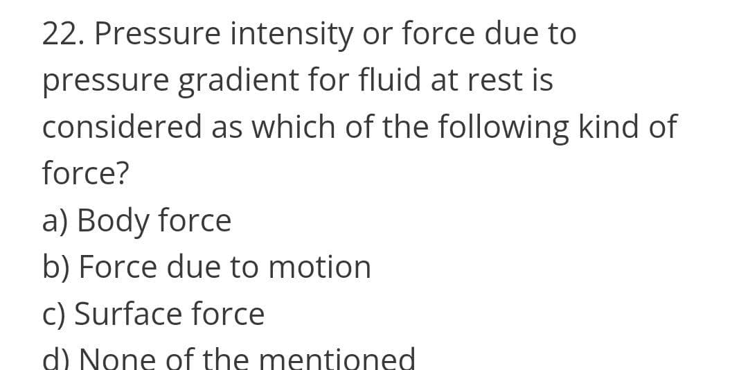 22. Pressure intensity or force due to
pressure gradient for fluid at rest is
considered as which of the following kind of
force?
a) Body force
b) Force due to motion
c) Surface force
d) None of the mentioned
