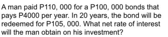 A man paid P110, 000 for a P100, 000 bonds that
pays P4000 per year. In 20 years, the bond will be
redeemed for P105, 000. What net rate of interest
will the man obtain on his investment?
