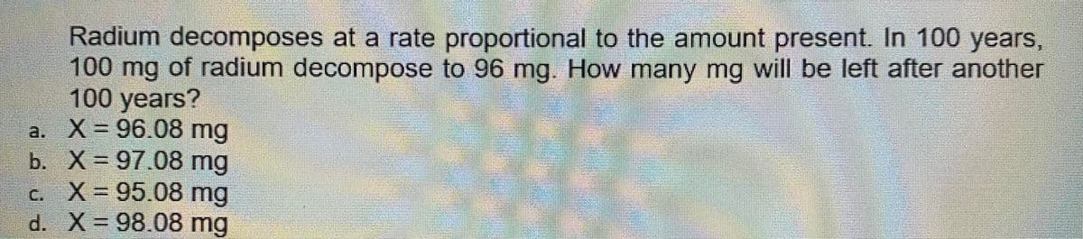 Radium decomposes at a rate proportional to the amount present. In 100 years,
100 mg of radium decompose to 96 mg. How many mg will be left after another
100 years?
a. X= 96.08 mg
b. X= 97.08 mg
c. X= 95.08 mg
d. X 98.08 mg
