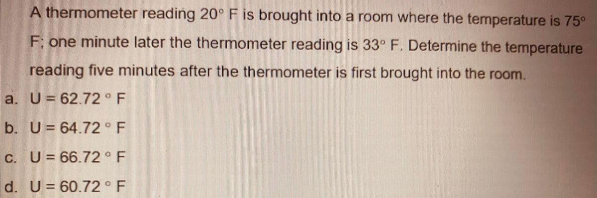 A thermometer reading 20° F is brought into a room where the temperature is 75°
F: one minute later the thermometer reading is 33° F. Determine the temperature
reading five minutes after the thermometer is first brought into the room.
a. U= 62.72 F
b. U= 64.72 F
C. U= 66.72 F
d. U= 60.72 F
